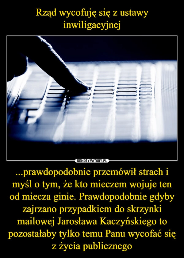 
    Rząd wycofuję się z ustawy inwiligacyjnej ...prawdopodobnie przemówił strach i myśl o tym, że kto mieczem wojuje ten od miecza ginie. Prawdopodobnie gdyby zajrzano przypadkiem do skrzynki mailowej Jarosława Kaczyńskiego to pozostałaby tylko temu Panu wycofać się z życia publicznego 