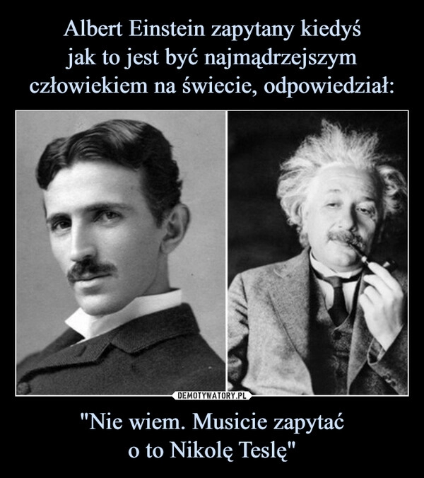 
    Albert Einstein zapytany kiedyś
jak to jest być najmądrzejszym człowiekiem na świecie, odpowiedział: "Nie wiem. Musicie zapytać
o to Nikolę Teslę"