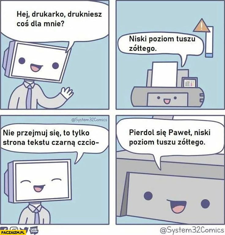 
    Hej drukarko drukniesz coś dla mnie? Niski poziom tuszu żółtego, nie przejmuj się, to tylko strona tekstu czarną czcionką, wal się Paweł niski poziom tuszu żółtego