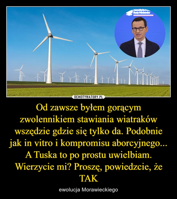 
    Od zawsze byłem gorącym zwolennikiem stawiania wiatraków wszędzie gdzie się tylko da. Podobnie jak in vitro i kompromisu aborcyjnego... A Tuska to po prostu uwielbiam. Wierzycie mi? Proszę, powiedzcie, że TAK