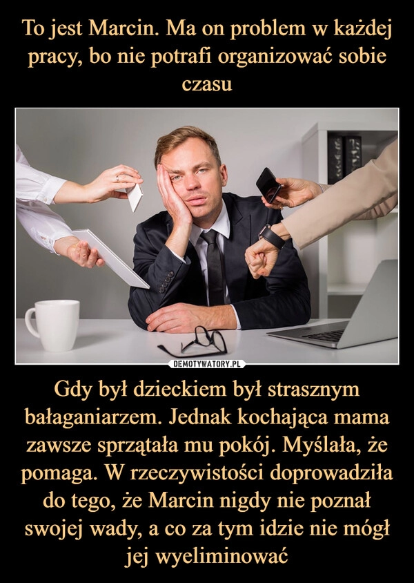 
    To jest Marcin. Ma on problem w każdej pracy, bo nie potrafi organizować sobie czasu Gdy był dzieckiem był strasznym bałaganiarzem. Jednak kochająca mama zawsze sprzątała mu pokój. Myślała, że pomaga. W rzeczywistości doprowadziła do tego, że Marcin nigdy nie poznał swojej wady, a co za tym idzie nie mógł jej wyeliminować