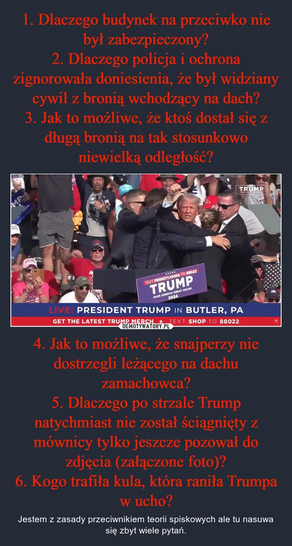 
    1. Dlaczego budynek na przeciwko nie był zabezpieczony?
2. Dlaczego policja i ochrona zignorowała doniesienia, że był widziany cywil z bronią wchodzący na dach?
3. Jak to możliwe, że ktoś dostał się z długą bronią na tak stosunkowo niewielką odległość? 4. Jak to możliwe, że snajperzy nie dostrzegli leżącego na dachu zamachowca?
5. Dlaczego po strzale Trump natychmiast nie został ściągnięty z mównicy tylko jeszcze pozował do zdjęcia (załączone foto)?
6. Kogo trafiła kula, która raniła Trumpa w ucho?