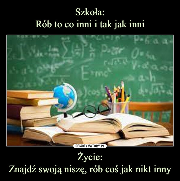 
    Szkoła:
Rób to co inni i tak jak inni Życie:
Znajdź swoją niszę, rób coś jak nikt inny