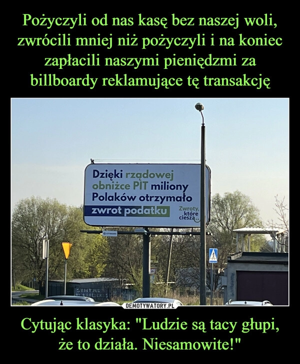 
    Pożyczyli od nas kasę bez naszej woli, zwrócili mniej niż pożyczyli i na koniec zapłacili naszymi pieniędzmi za billboardy reklamujące tę transakcję Cytując klasyka: "Ludzie są tacy głupi, że to działa. Niesamowite!"