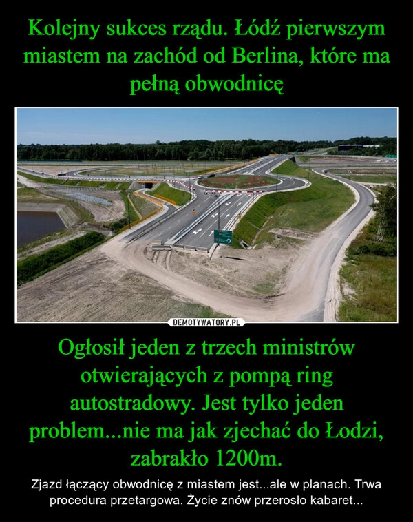 
    Kolejny sukces rządu. Łódź pierwszym miastem na zachód od Berlina, które ma pełną obwodnicę Ogłosił jeden z trzech ministrów otwierających z pompą ring autostradowy. Jest tylko jeden problem...nie ma jak zjechać do Łodzi, zabrakło 1200m.