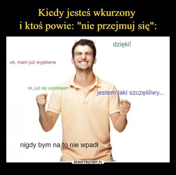 
    Kiedy jesteś wkurzony 
i ktoś powie: "nie przejmuj się":