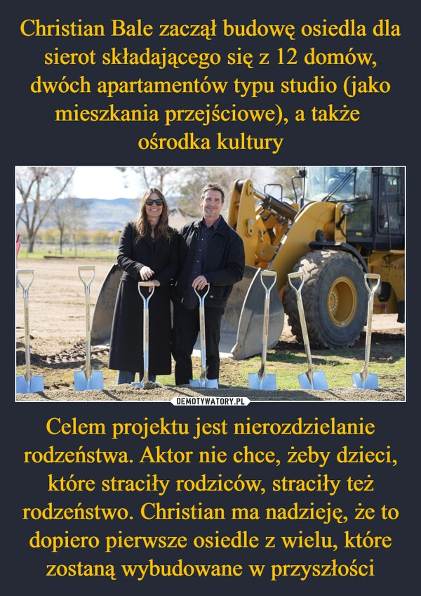 
    Christian Bale zaczął budowę osiedla dla sierot składającego się z 12 domów, dwóch apartamentów typu studio (jako mieszkania przejściowe), a także 
ośrodka kultury Celem projektu jest nierozdzielanie rodzeństwa. Aktor nie chce, żeby dzieci, które straciły rodziców, straciły też rodzeństwo. Christian ma nadzieję, że to dopiero pierwsze osiedle z wielu, które zostaną wybudowane w przyszłości