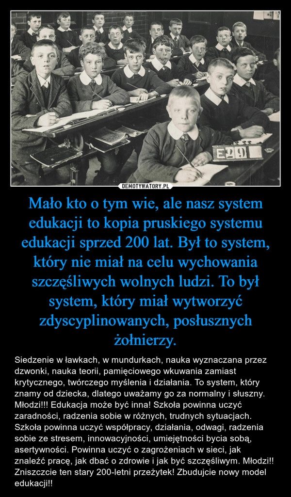 
    Mało kto o tym wie, ale nasz system edukacji to kopia pruskiego systemu edukacji sprzed 200 lat. Był to system, który nie miał na celu wychowania szczęśliwych wolnych ludzi. To był system, który miał wytworzyć zdyscyplinowanych, posłusznych żołnierzy.