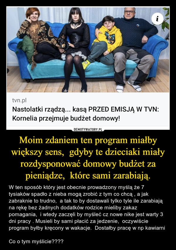 
    Moim zdaniem ten program miałby większy sens,  gdyby te dzieciaki miały rozdysponować domowy budżet za pieniądze,  które sami zarabiają.