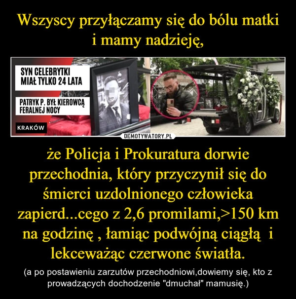 
    Wszyscy przyłączamy się do bólu matki i mamy nadzieję, że Policja i Prokuratura dorwie przechodnia, który przyczynił się do śmierci uzdolnionego człowieka zapierd...cego z 2,6 promilami,>150 km na godzinę , łamiąc podwójną ciągłą  i lekceważąc czerwone światła.