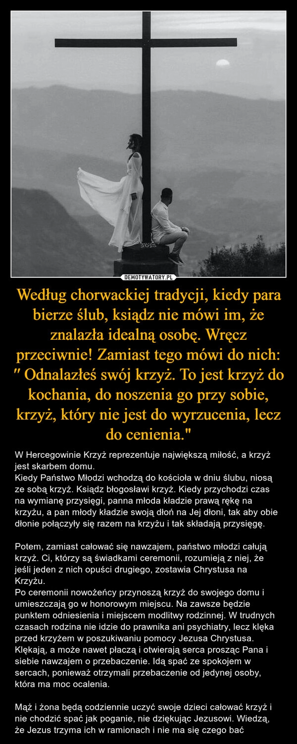 
    Według chorwackiej tradycji, kiedy para bierze ślub, ksiądz nie mówi im, że znalazła idealną osobę. Wręcz przeciwnie! Zamiast tego mówi do nich: ′′ Odnalazłeś swój krzyż. To jest krzyż do kochania, do noszenia go przy sobie, krzyż, który nie jest do wyrzucenia, lecz do cenienia."