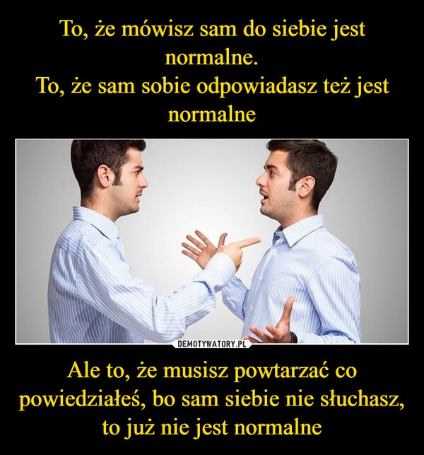 
    To, że mówisz sam do siebie jest normalne.
To, że sam sobie odpowiadasz też jest normalne Ale to, że musisz powtarzać co powiedziałeś, bo sam siebie nie słuchasz, to już nie jest normalne