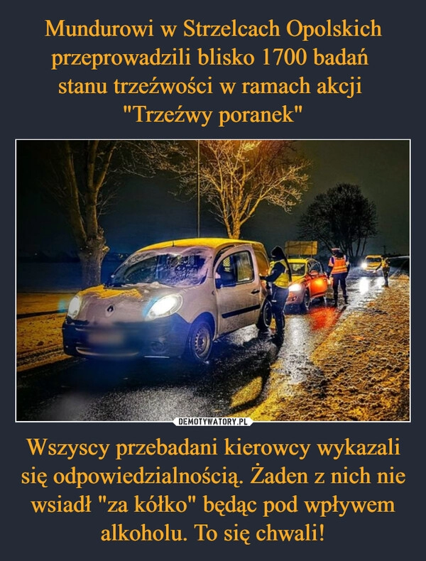 
    Mundurowi w Strzelcach Opolskich przeprowadzili blisko 1700 badań 
stanu trzeźwości w ramach akcji 
"Trzeźwy poranek" Wszyscy przebadani kierowcy wykazali się odpowiedzialnością. Żaden z nich nie wsiadł "za kółko" będąc pod wpływem alkoholu. To się chwali!