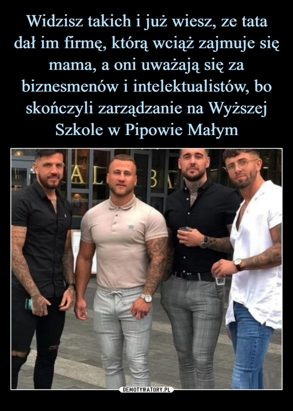 
    Widzisz takich i już wiesz, ze tata dał im firmę, którą wciąż zajmuje się mama, a oni uważają się za biznesmenów i intelektualistów, bo skończyli zarządzanie na Wyższej Szkole w Pipowie Małym