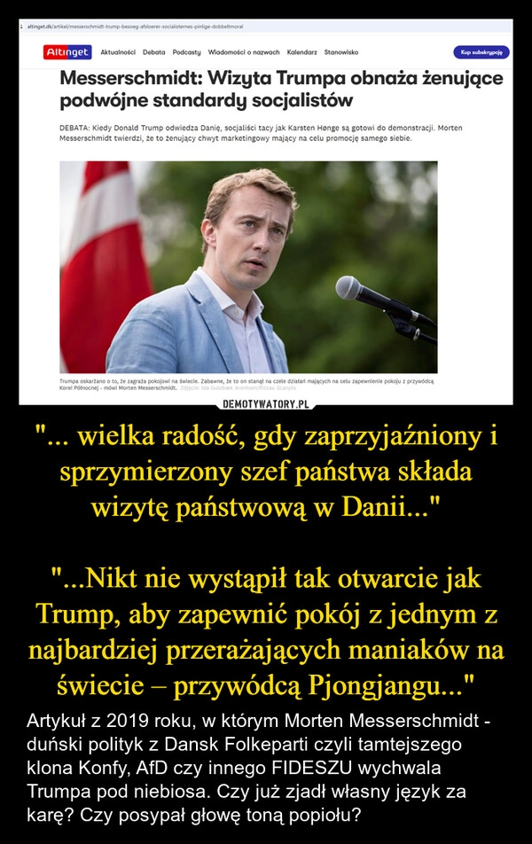 
    "... wielka radość, gdy zaprzyjaźniony i sprzymierzony szef państwa składa wizytę państwową w Danii..."

"...Nikt nie wystąpił tak otwarcie jak Trump, aby zapewnić pokój z jednym z najbardziej przerażających maniaków na świecie – przywódcą Pjongjangu..."