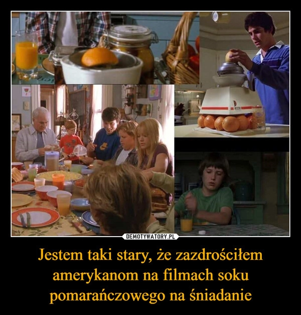 
    Jestem taki stary, że zazdrościłem amerykanom na filmach soku pomarańczowego na śniadanie