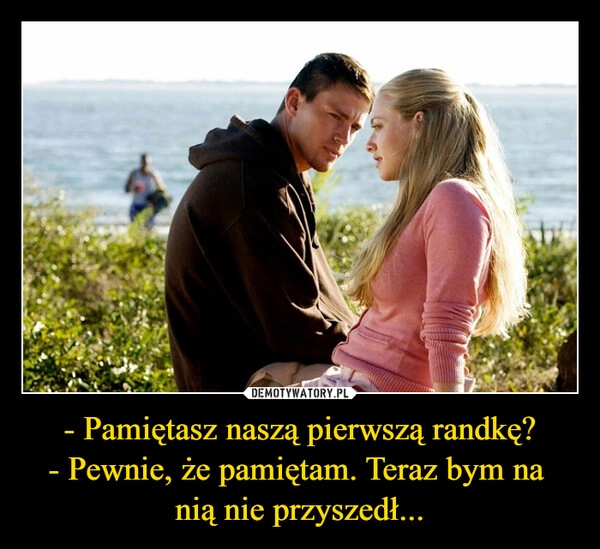 
    - Pamiętasz naszą pierwszą randkę?
- Pewnie, że pamiętam. Teraz bym na 
nią nie przyszedł...