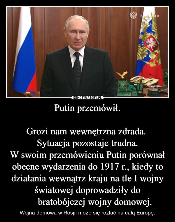 
    Putin przemówił.

Grozi nam wewnętrzna zdrada. 
Sytuacja pozostaje trudna.
W swoim przemówieniu Putin porównał obecne wydarzenia do 1917 r., kiedy to działania wewnątrz kraju na tle I wojny światowej doprowadziły do ​​bratobójczej wojny domowej.