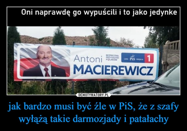 
    jak bardzo musi być źle w PiS, że z szafy wyłążą takie darmozjady i patałachy