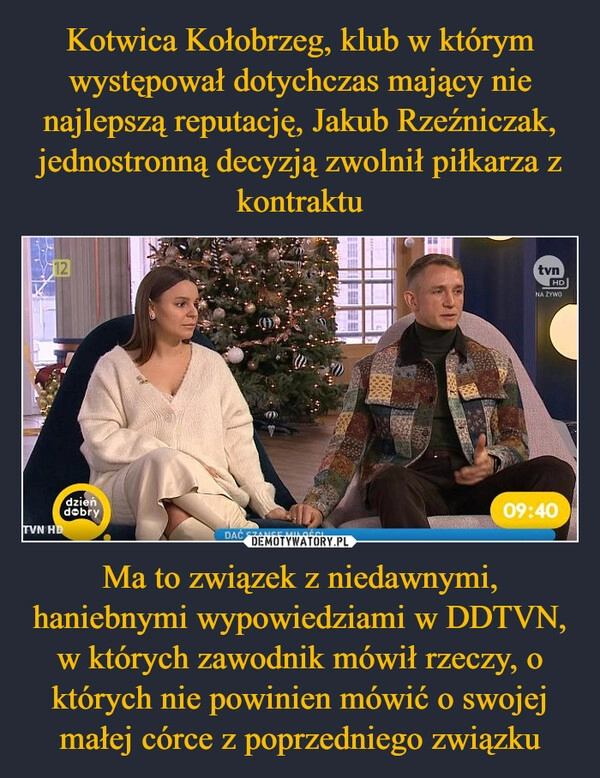 
    Kotwica Kołobrzeg, klub w którym występował dotychczas mający nie najlepszą reputację, Jakub Rzeźniczak, jednostronną decyzją zwolnił piłkarza z kontraktu Ma to związek z niedawnymi, haniebnymi wypowiedziami w DDTVN, w których zawodnik mówił rzeczy, o których nie powinien mówić o swojej małej córce z poprzedniego związku