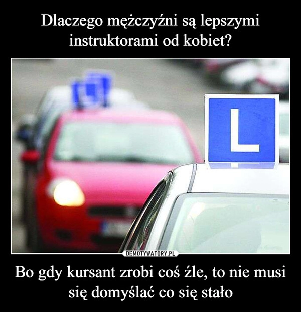 
    Dlaczego mężczyźni są lepszymi instruktorami od kobiet? Bo gdy kursant zrobi coś źle, to nie musi się domyślać co się stało