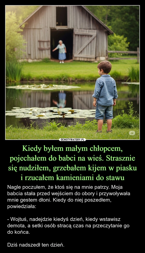 
    Kiedy byłem małym chłopcem, pojechałem do babci na wieś. Strasznie się nudziłem, grzebałem kijem w piasku i rzucałem kamieniami do stawu