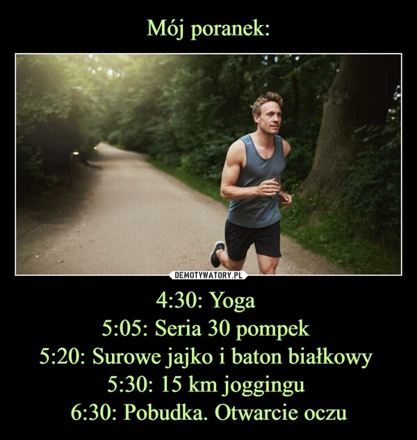 
    Mój poranek: 4:30: Yoga 
5:05: Seria 30 pompek 
5:20: Surowe jajko i baton białkowy 
5:30: 15 km joggingu 
6:30: Pobudka. Otwarcie oczu