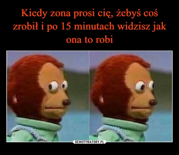 
    
Kiedy zona prosi cię, żebyś coś zrobił i po 15 minutach widzisz jak ona to robi 