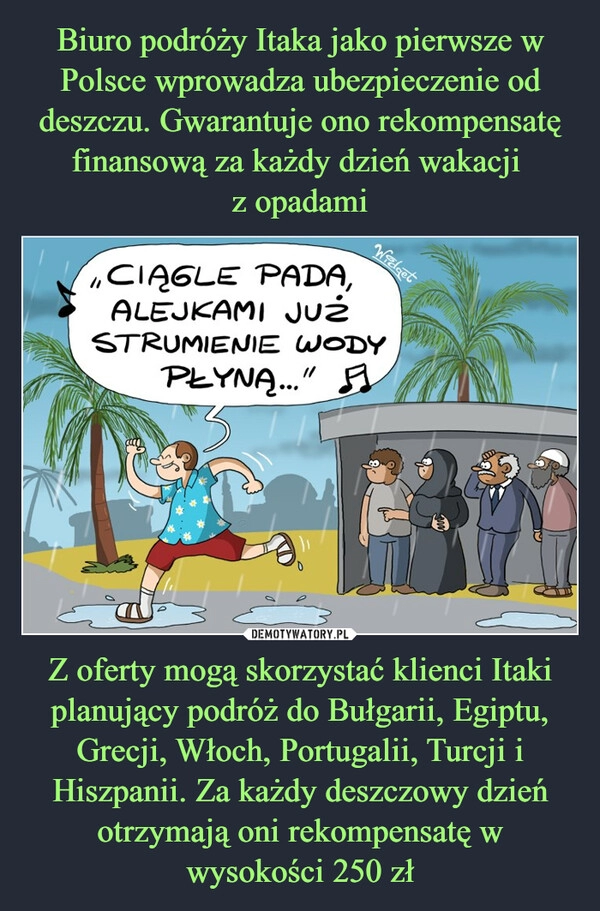 
    Biuro podróży Itaka jako pierwsze w Polsce wprowadza ubezpieczenie od deszczu. Gwarantuje ono rekompensatę finansową za każdy dzień wakacji 
z opadami Z oferty mogą skorzystać klienci Itaki planujący podróż do Bułgarii, Egiptu, Grecji, Włoch, Portugalii, Turcji i Hiszpanii. Za każdy deszczowy dzień otrzymają oni rekompensatę w wysokości 250 zł