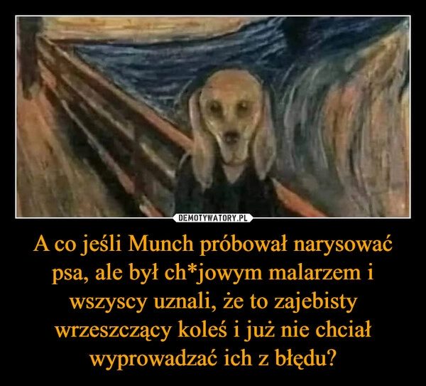 
    A co jeśli Munch próbował narysować psa, ale był ch*jowym malarzem i wszyscy uznali, że to zajebisty wrzeszczący koleś i już nie chciał wyprowadzać ich z błędu?