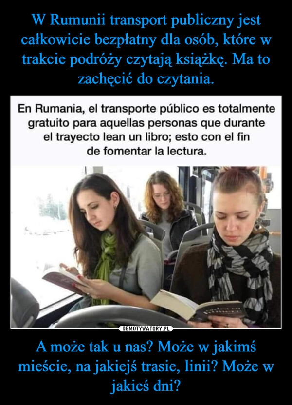 
    W Rumunii transport publiczny jest całkowicie bezpłatny dla osób, które w trakcie podróży czytają książkę. Ma to zachęcić do czytania. A może tak u nas? Może w jakimś mieście, na jakiejś trasie, linii? Może w jakieś dni?