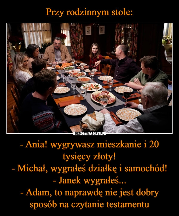 
    Przy rodzinnym stole: - Ania! wygrywasz mieszkanie i 20 tysięcy złoty!
- Michał, wygrałeś działkę i samochód!
- Janek wygrałeś...
- Adam, to naprawdę nie jest dobry sposób na czytanie testamentu