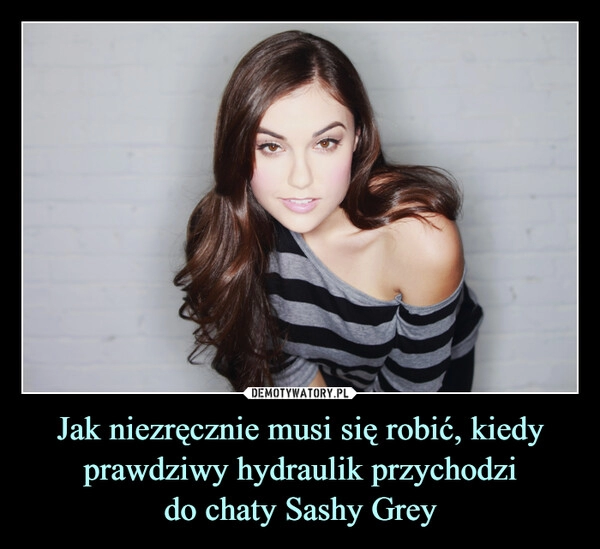 
    Jak niezręcznie musi się robić, kiedy prawdziwy hydraulik przychodzi
do chaty Sashy Grey