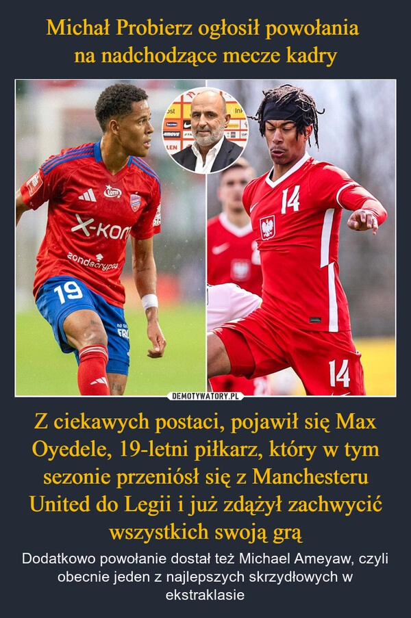 
    Michał Probierz ogłosił powołania 
na nadchodzące mecze kadry Z ciekawych postaci, pojawił się Max Oyedele, 19-letni piłkarz, który w tym sezonie przeniósł się z Manchesteru United do Legii i już zdążył zachwycić wszystkich swoją grą