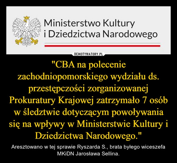 
    "CBA na polecenie zachodniopomorskiego wydziału ds. przestępczości zorganizowanej Prokuratury Krajowej zatrzymało 7 osób w śledztwie dotyczącym powoływania się na wpływy w Ministerstwie Kultury i Dziedzictwa Narodowego."