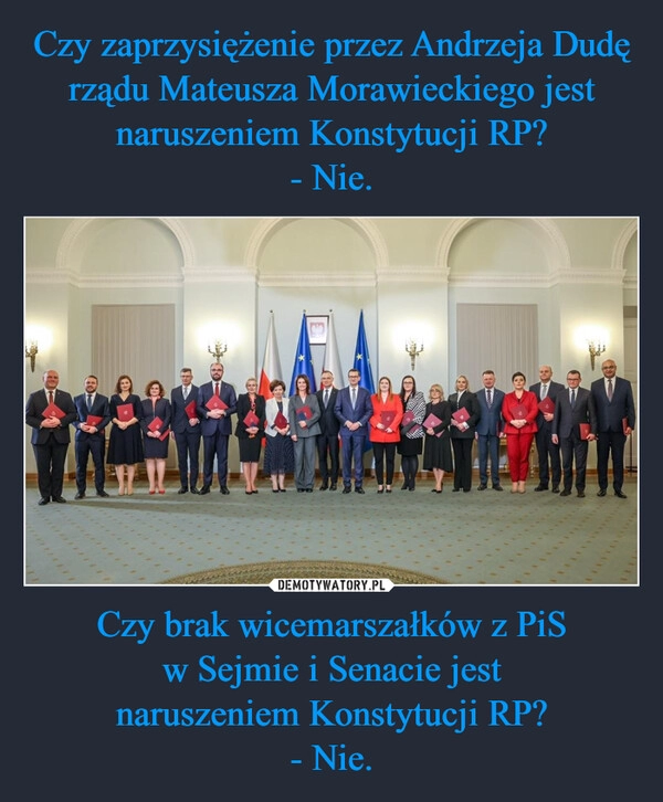 
    Czy zaprzysiężenie przez Andrzeja Dudę rządu Mateusza Morawieckiego jest naruszeniem Konstytucji RP?
- Nie. Czy brak wicemarszałków z PiS
w Sejmie i Senacie jest
naruszeniem Konstytucji RP?
- Nie.