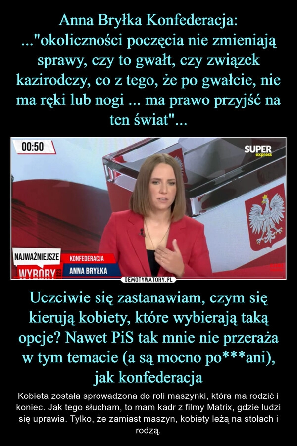 
    Anna Bryłka Konfederacja:
..."okoliczności poczęcia nie zmieniają sprawy, czy to gwałt, czy związek kazirodczy, co z tego, że po gwałcie, nie ma ręki lub nogi ... ma prawo przyjść na ten świat"... Uczciwie się zastanawiam, czym się kierują kobiety, które wybierają taką opcje? Nawet PiS tak mnie nie przeraża w tym temacie (a są mocno po***ani), jak konfederacja