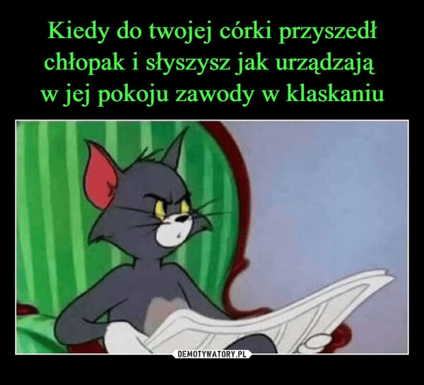 
    Kiedy do twojej córki przyszedł chłopak i słyszysz jak urządzają 
w jej pokoju zawody w klaskaniu