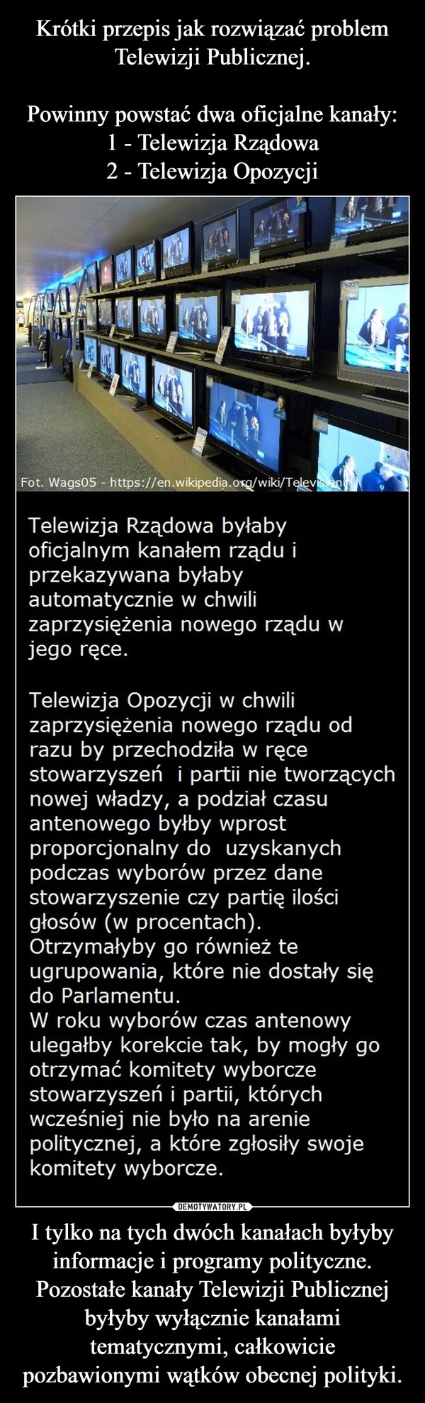 
    Krótki przepis jak rozwiązać problem Telewizji Publicznej.

Powinny powstać dwa oficjalne kanały:
1 - Telewizja Rządowa
2 - Telewizja Opozycji I tylko na tych dwóch kanałach byłyby informacje i programy polityczne. Pozostałe kanały Telewizji Publicznej byłyby wyłącznie kanałami tematycznymi, całkowicie pozbawionymi wątków obecnej polityki.