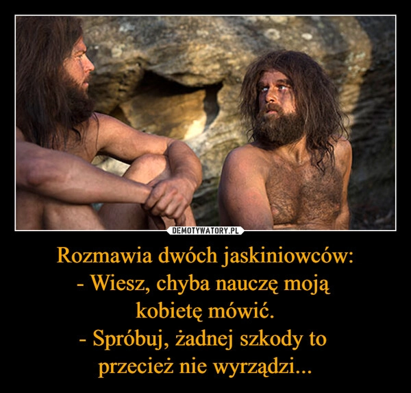
    Rozmawia dwóch jaskiniowców:
- Wiesz, chyba nauczę moją 
kobietę mówić.
- Spróbuj, żadnej szkody to 
przecież nie wyrządzi...
