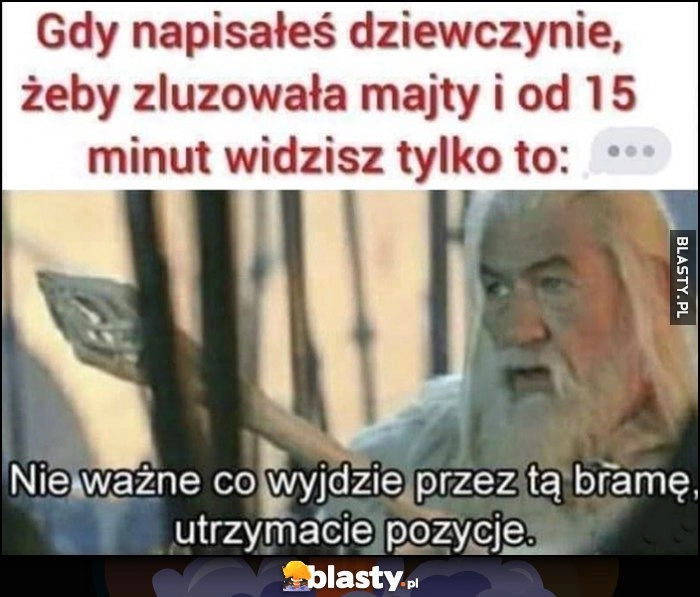 
    Gdy napisałeś dziewczynie, żeby luzowała majty i od 15 minut widzisz tylko 3 kropki wielokropek. Gandalf: nie ważne co wyjdzie przez tę bramę, utrzymajcie pozycje