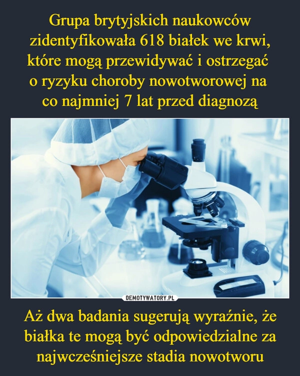 
    Grupa brytyjskich naukowców zidentyfikowała 618 białek we krwi, które mogą przewidywać i ostrzegać 
o ryzyku choroby nowotworowej na 
co najmniej 7 lat przed diagnozą Aż dwa badania sugerują wyraźnie, że białka te mogą być odpowiedzialne za najwcześniejsze stadia nowotworu