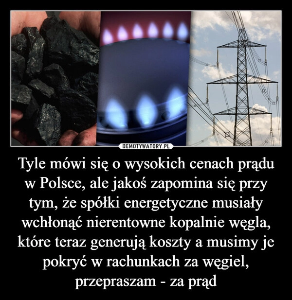 
    Tyle mówi się o wysokich cenach prądu w Polsce, ale jakoś zapomina się przy tym, że spółki energetyczne musiały wchłonąć nierentowne kopalnie węgla, które teraz generują koszty a musimy je pokryć w rachunkach za węgiel, przepraszam - za prąd