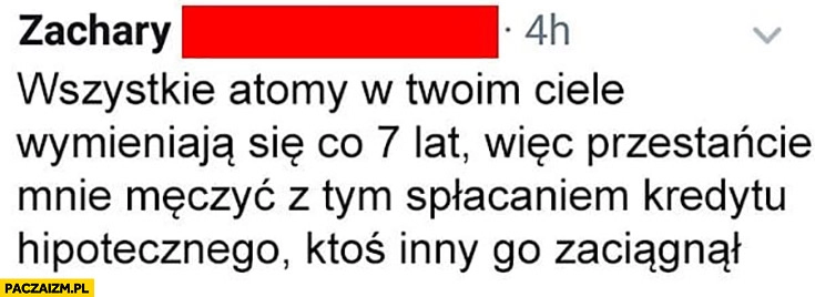 
    Wszystkie atomy w Twoim ciele wymieniają się co 7 lat więc przestańcie mnie męczyć spłacaniem kredytu hipotecznego ktoś inny go zaciągnął