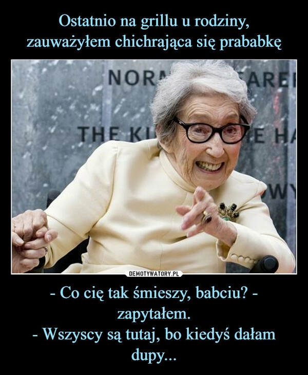 
    Ostatnio na grillu u rodziny,
zauważyłem chichrająca się prababkę - Co cię tak śmieszy, babciu? - zapytałem.
- Wszyscy są tutaj, bo kiedyś dałam dupy...