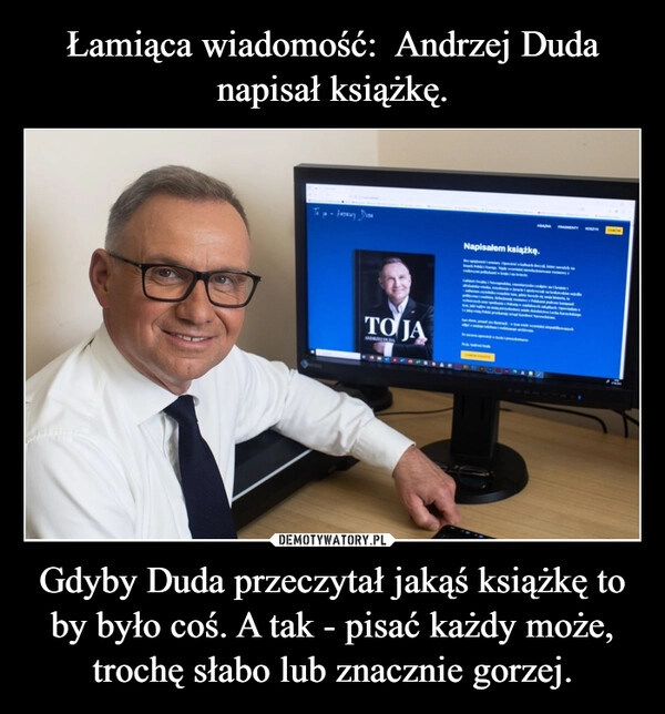 
    Łamiąca wiadomość:  Andrzej Duda napisał książkę. Gdyby Duda przeczytał jakąś książkę to by było coś. A tak - pisać każdy może, trochę słabo lub znacznie gorzej.
