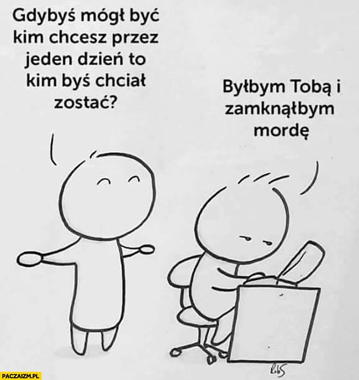 
    Gdybyś mógł być kim chcesz przez jeden dzień to kim byś chciał zostać? Byłbym Tobą i zamknął mordę