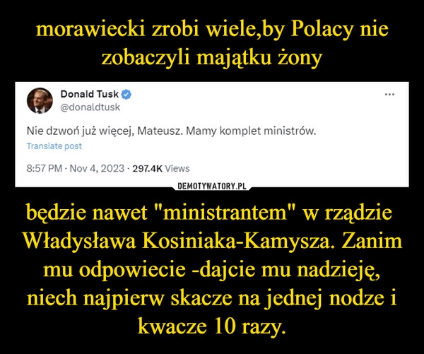 
    morawiecki zrobi wiele,by Polacy nie zobaczyli majątku żony będzie nawet "ministrantem" w rządzie  Władysława Kosiniaka-Kamysza. Zanim mu odpowiecie -dajcie mu nadzieję, niech najpierw skacze na jednej nodze i kwacze 10 razy.