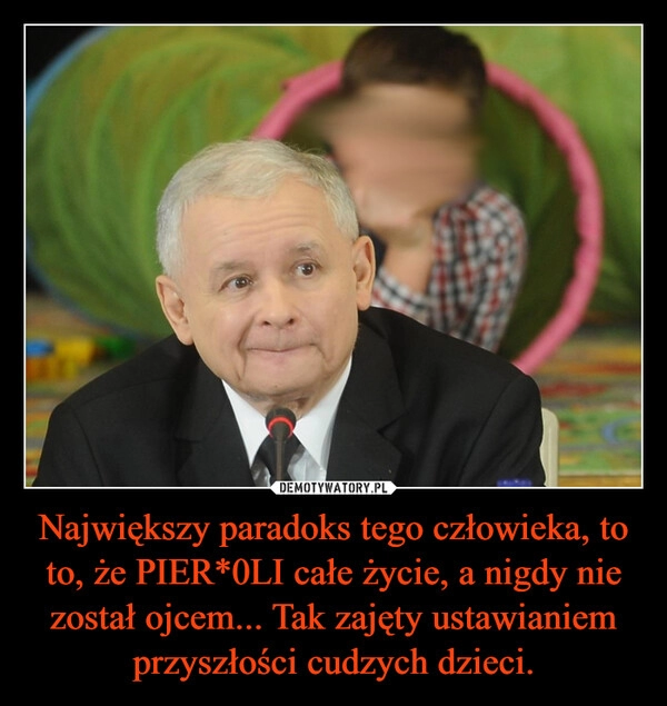 
    Największy paradoks tego człowieka, to to, że PIER*0LI całe życie, a nigdy nie został ojcem... Tak zajęty ustawianiem przyszłości cudzych dzieci.