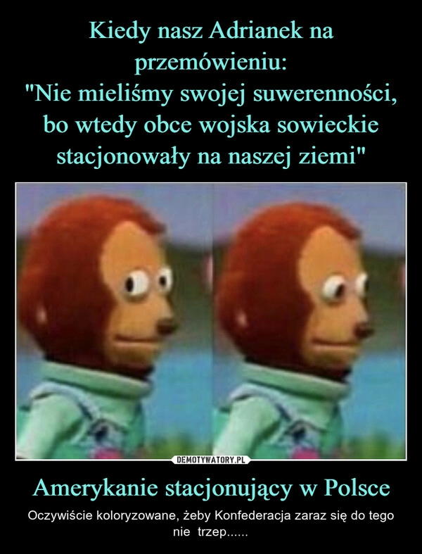 
    Kiedy nasz Adrianek na przemówieniu:
"Nie mieliśmy swojej suwerenności, bo wtedy obce wojska sowieckie stacjonowały na naszej ziemi" Amerykanie stacjonujący w Polsce